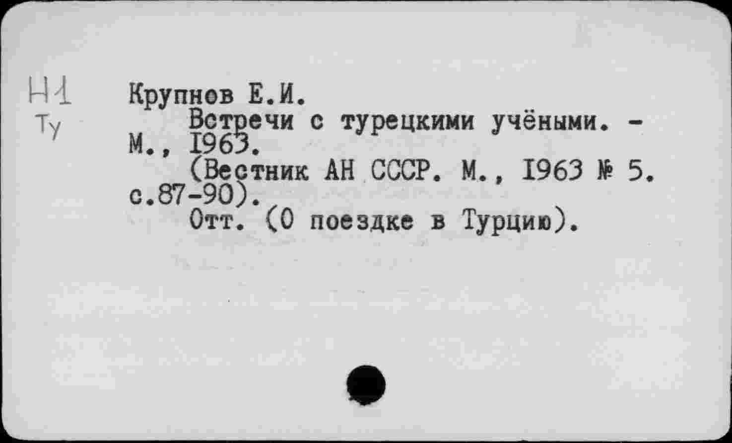 ﻿Крупнов Е.И.
Встречи с турецкими учёными. -
(Вестник АН СССР. М., 1963 № 5. с.87-90).
Отт. (О поездке в Турцию).